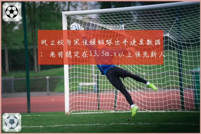 巩立姣与宋佳媛铅球出手速度数据:老将稳定在13.5m_s以上领先新人