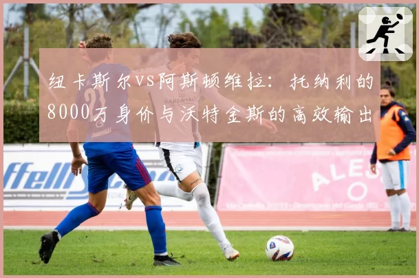 纽卡斯尔vs阿斯顿维拉:托纳利的8000万身价与沃特金斯的高效输出,英超新贵投入回报率大比较