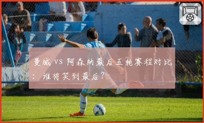 曼城 vs 阿森纳最后五轮赛程对比:谁将笑到最后?