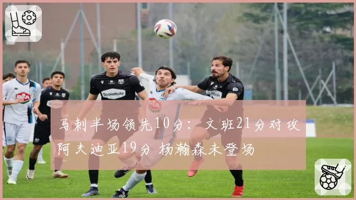 马刺半场领先10分：文班21分对攻阿夫迪亚19分 杨瀚森未登场