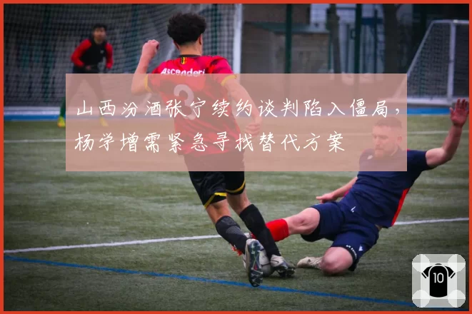 山西汾酒张宁续约谈判陷入僵局,杨学增需紧急寻找替代方案