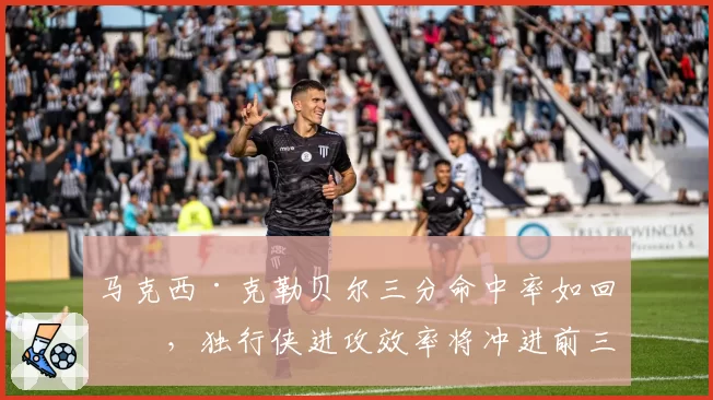 马克西·克勒贝尔三分命中率如回暖,独行侠进攻效率将冲进前三