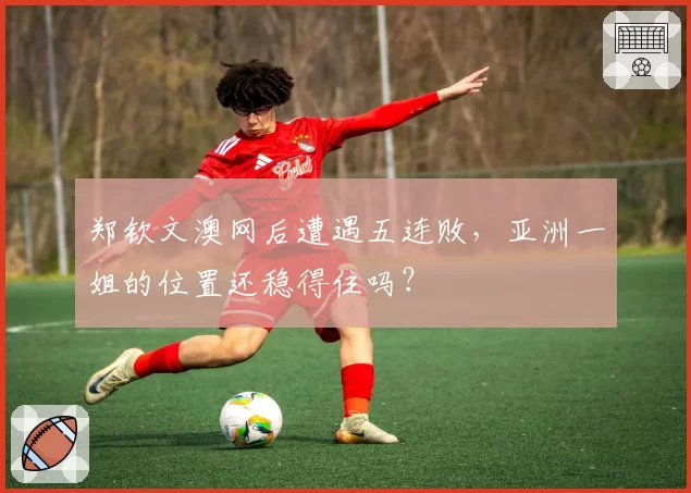 郑钦文澳网后遭遇五连败,亚洲一姐的位置还稳得住吗?