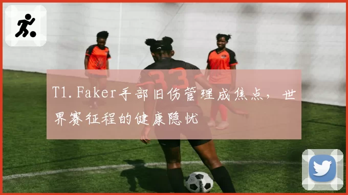 T1.Faker手部旧伤管理成焦点，世界赛征程的健康隐忧