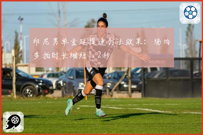 印尼男单金廷提速打法效果：场均多拍时长缩短1.2秒