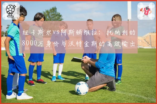纽卡斯尔vs阿斯顿维拉:托纳利的8000万身价与沃特金斯的高效输出,英超新贵投入回报率大比较