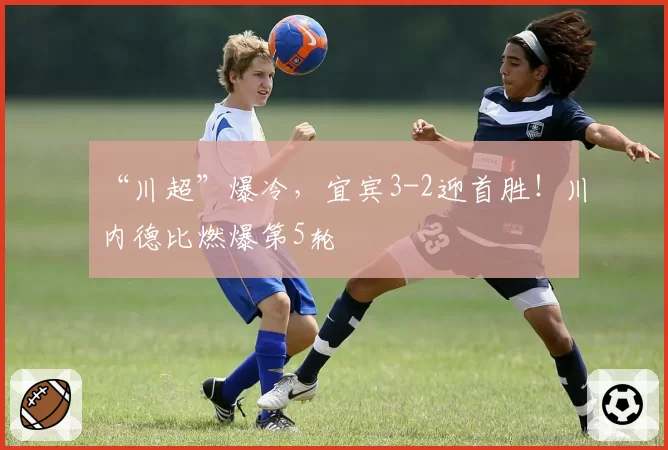 “川超”爆冷，宜宾3-2迎首胜！川内德比燃爆第5轮