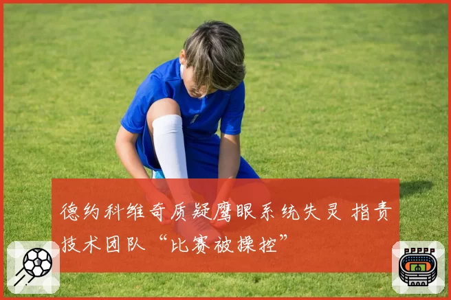 德约科维奇质疑鹰眼系统失灵 指责技术团队“比赛被操控”