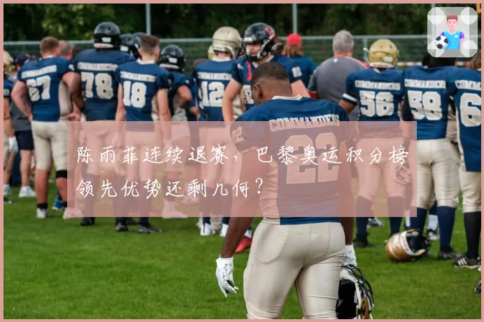 陈雨菲连续退赛,巴黎奥运积分榜领先优势还剩几何?