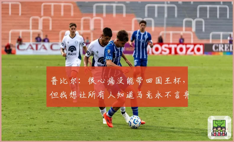 普比尔:很心痛没能带回国王杯,但我想让所有人知道马竞永不言弃