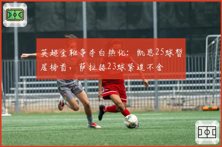英超金靴争夺白热化:凯恩25球暂居榜首,萨拉赫23球紧追不舍