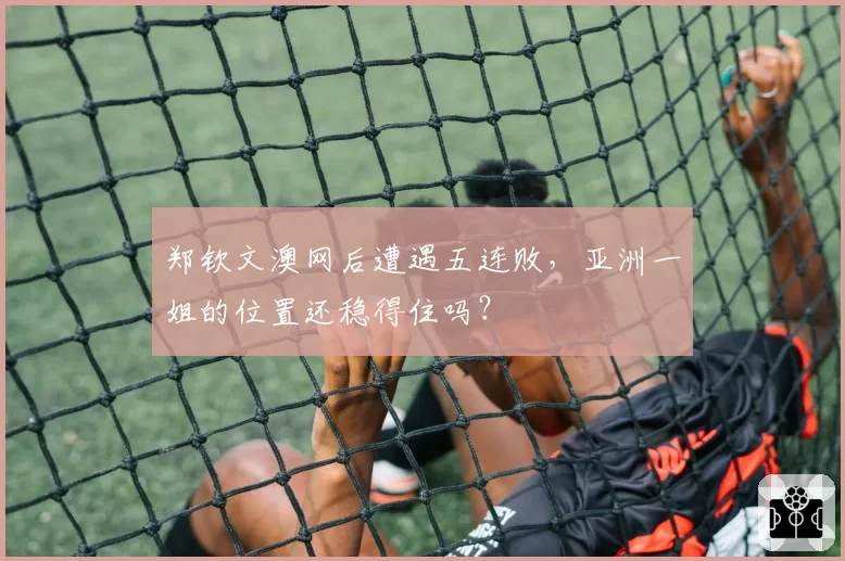 郑钦文澳网后遭遇五连败,亚洲一姐的位置还稳得住吗?