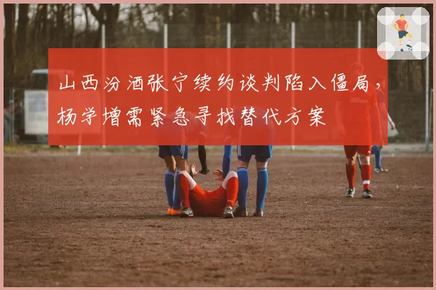 山西汾酒张宁续约谈判陷入僵局,杨学增需紧急寻找替代方案