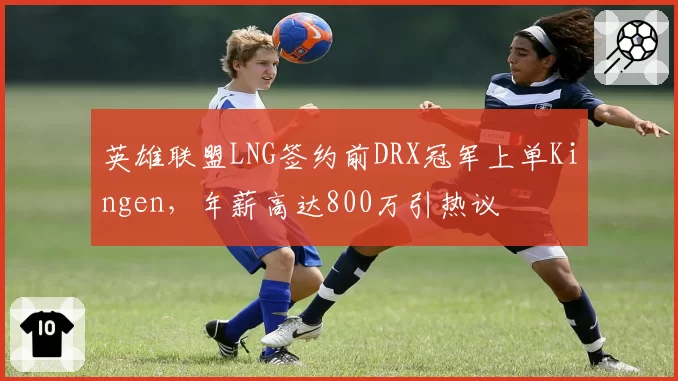 英雄联盟LNG签约前DRX冠军上单Kingen,年薪高达800万引热议
