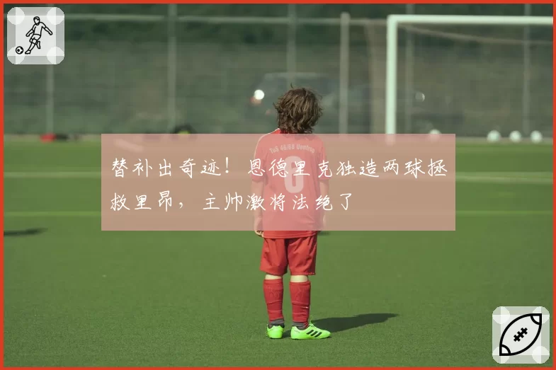 替补出奇迹!恩德里克独造两球拯救里昂,主帅激将法绝了