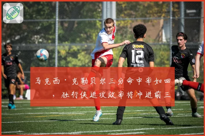 马克西·克勒贝尔三分命中率如回暖,独行侠进攻效率将冲进前三