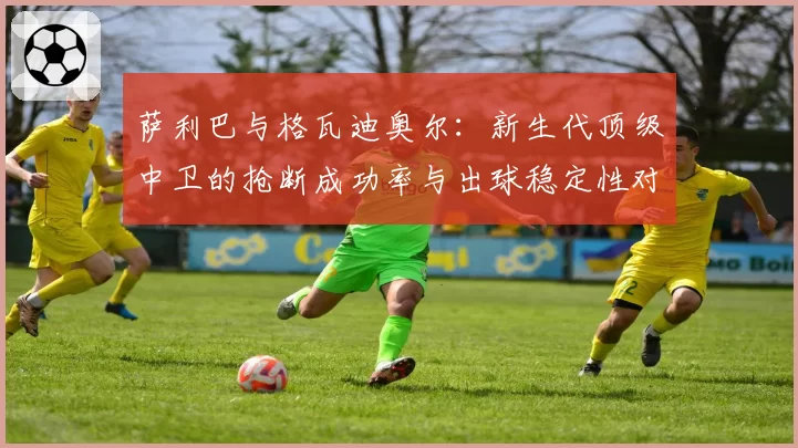 萨利巴与格瓦迪奥尔：新生代顶级中卫的抢断成功率与出球稳定性对比