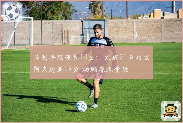 马刺半场领先10分：文班21分对攻阿夫迪亚19分 杨瀚森未登场