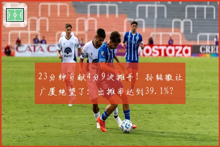 23分钟贡献4分9次摊手!孙铭徽让广厦绝望了:出摊率达到39.1%?