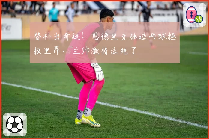 替补出奇迹!恩德里克独造两球拯救里昂,主帅激将法绝了
