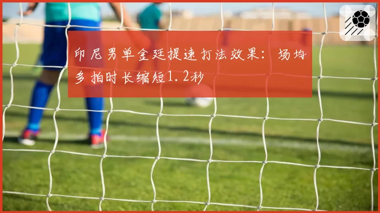 印尼男单金廷提速打法效果：场均多拍时长缩短1.2秒