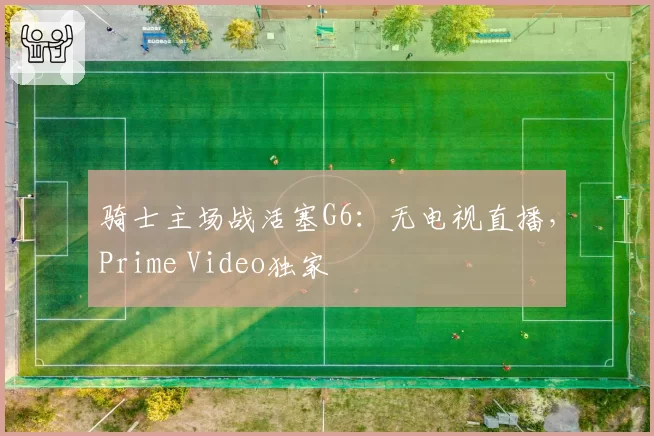 骑士主场战活塞G6:无电视直播,Prime Video独家
