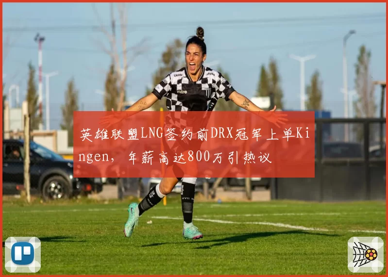 英雄联盟LNG签约前DRX冠军上单Kingen,年薪高达800万引热议