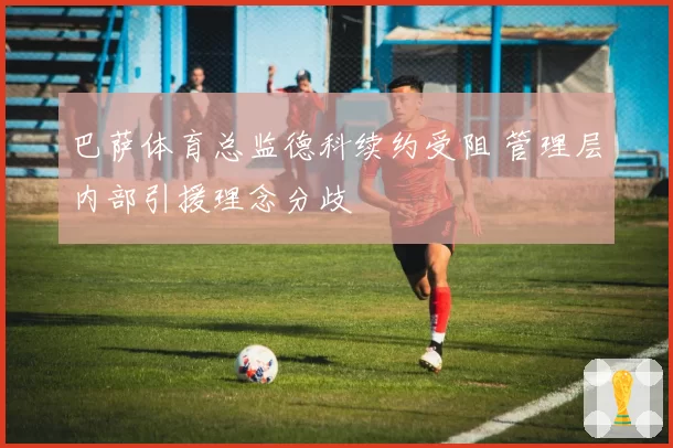 巴萨体育总监德科续约受阻 管理层内部引援理念分歧