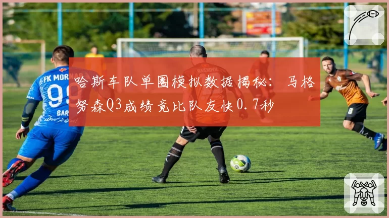 哈斯车队单圈模拟数据揭秘:马格努森Q3成绩竟比队友快0.7秒