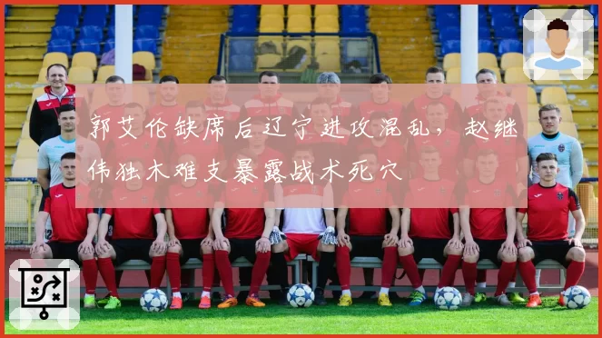 郭艾伦缺席后辽宁进攻混乱,赵继伟独木难支暴露战术死穴