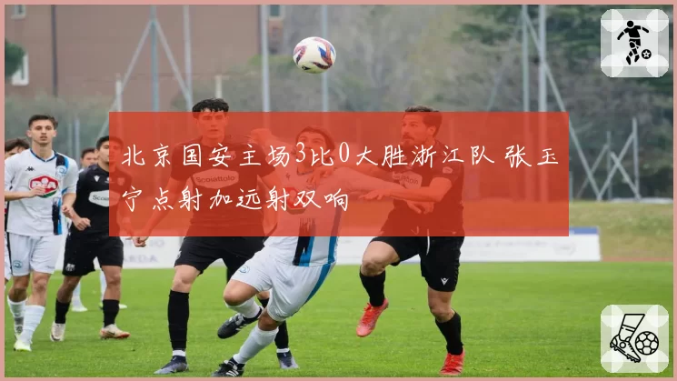 北京国安主场3比0大胜浙江队 张玉宁点射加远射双响