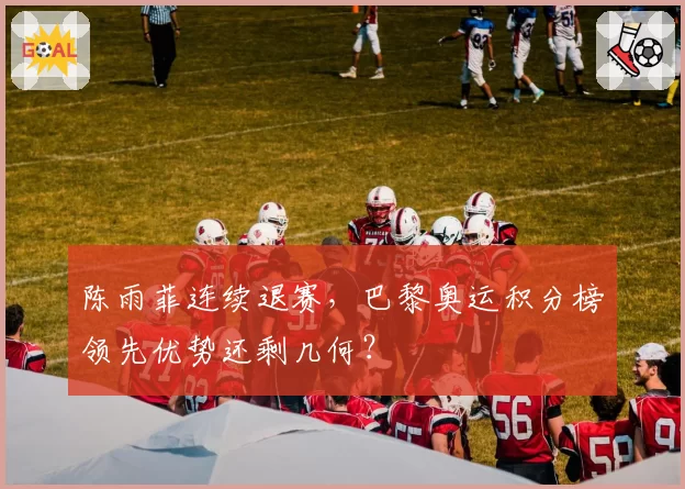 陈雨菲连续退赛，巴黎奥运积分榜领先优势还剩几何？