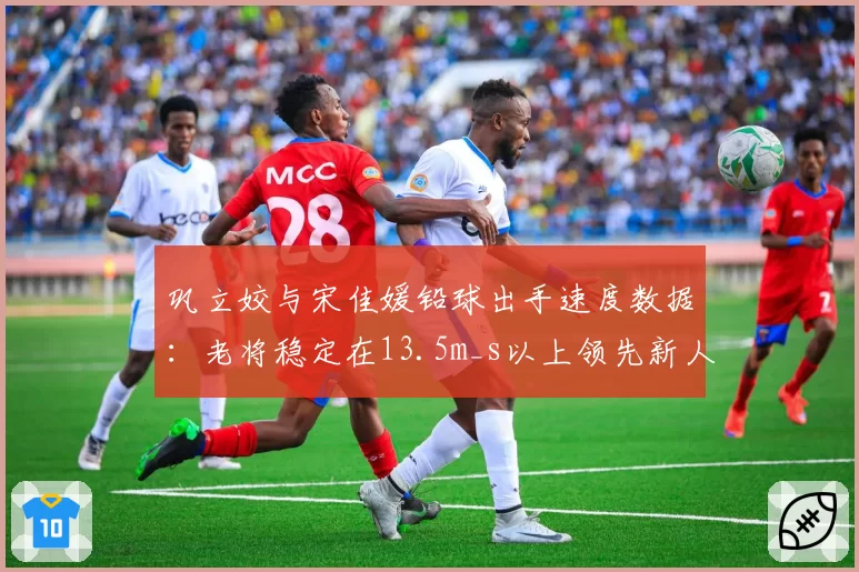 巩立姣与宋佳媛铅球出手速度数据:老将稳定在13.5m_s以上领先新人