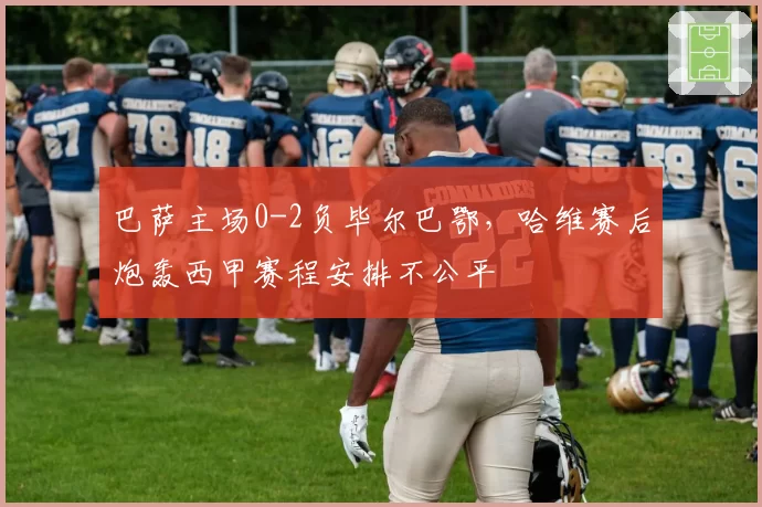 巴萨主场0-2负毕尔巴鄂，哈维赛后炮轰西甲赛程安排不公平